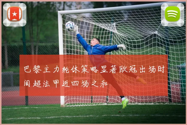 巴黎主力轮休策略显著欧冠出场时间超法甲近四场之和