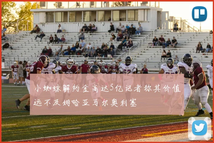 小蜘蛛解约金高达5亿记者称其价值远不及姆哈亚马尔奥利塞