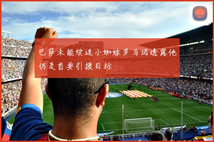 巴萨未能续追小蜘蛛罗马诺透露他仍是首要引援目标