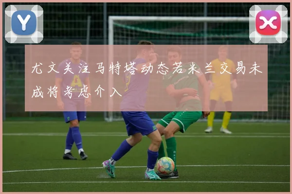 尤文关注马特塔动态若米兰交易未成将考虑介入