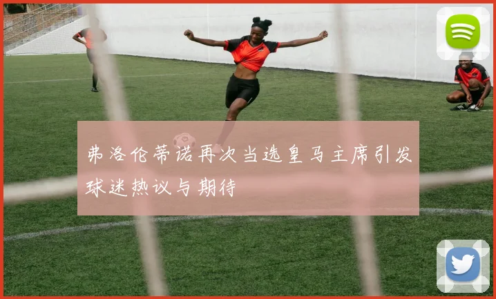 弗洛伦蒂诺再次当选皇马主席引发球迷热议与期待