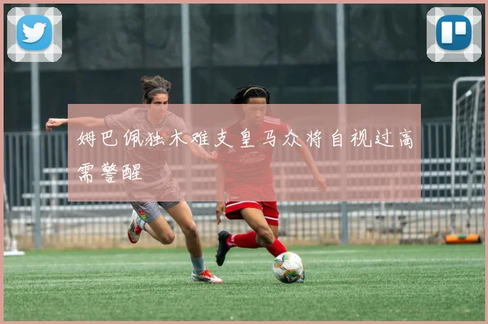 姆巴佩独木难支皇马众将自视过高需警醒