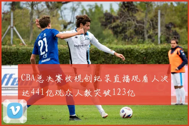 CBA总决赛收视创纪录直播观看人次达441亿观众人数突破123亿
