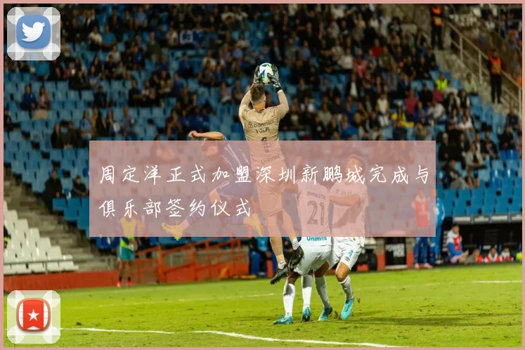周定洋正式加盟深圳新鹏城完成与俱乐部签约仪式