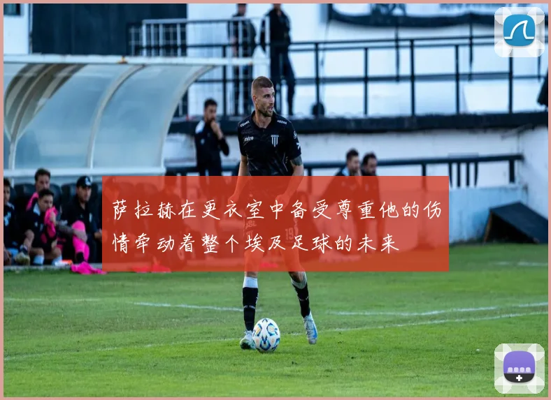 萨拉赫在更衣室中备受尊重他的伤情牵动着整个埃及足球的未来