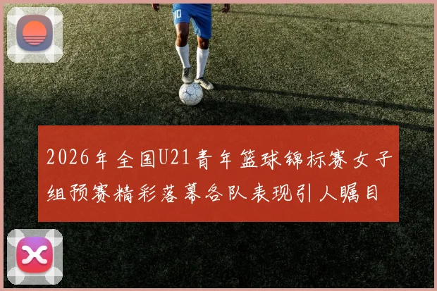2026年全国U21青年篮球锦标赛女子组预赛精彩落幕各队表现引人瞩目