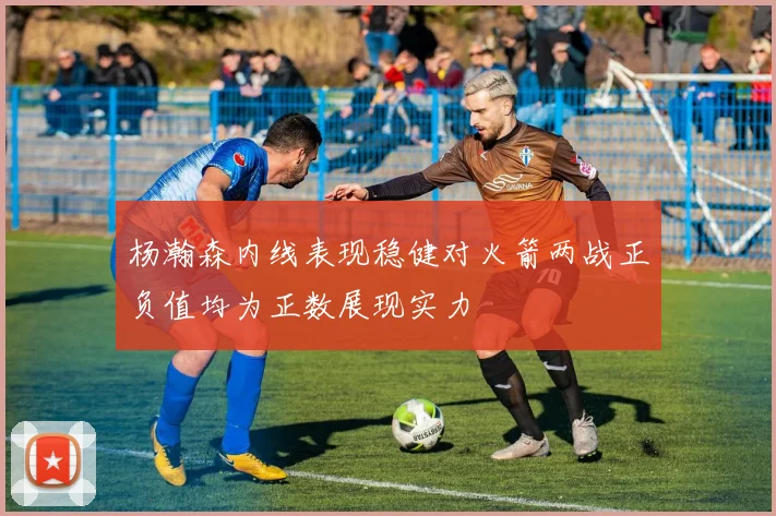 杨瀚森内线表现稳健对火箭两战正负值均为正数展现实力