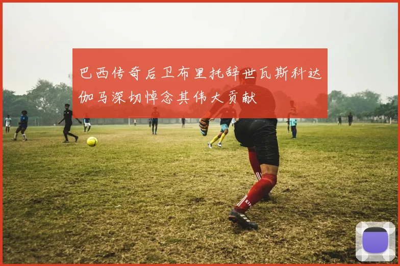 巴西传奇后卫布里托辞世瓦斯科达伽马深切悼念其伟大贡献