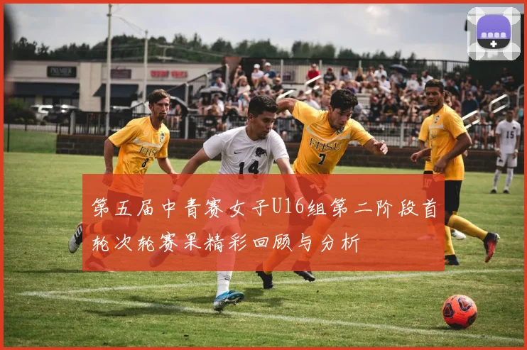 第五届中青赛女子U16组第二阶段首轮次轮赛果精彩回顾与分析
