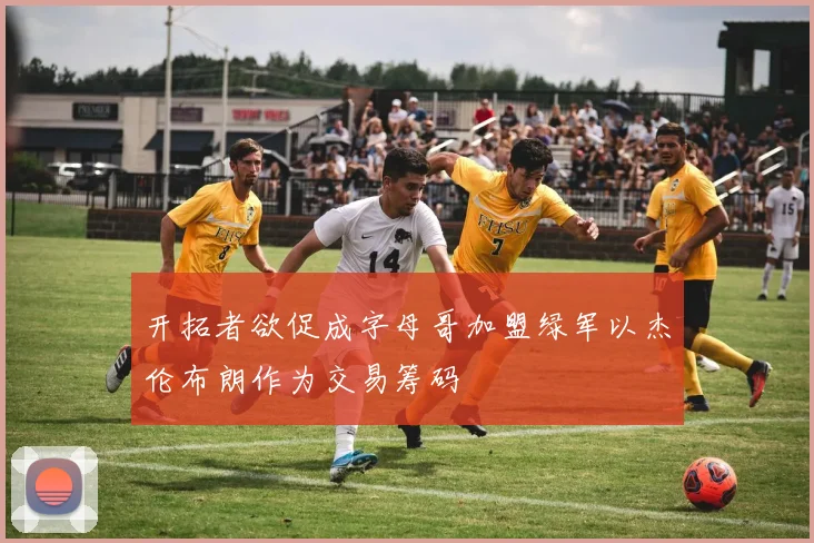 开拓者欲促成字母哥加盟绿军以杰伦布朗作为交易筹码