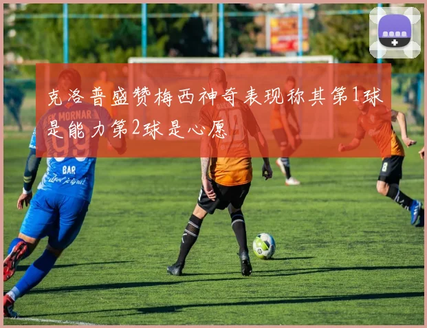 克洛普盛赞梅西神奇表现称其第1球是能力第2球是心愿