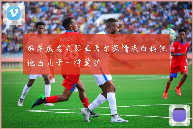 弟弟成名之际亚马尔深情表白我把他当儿子一样爱护