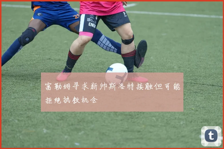 富勒姆寻求新帅斯洛特接触但可能拒绝执教机会