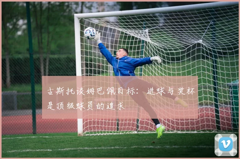 古斯托谈姆巴佩目标：进球与奖杯是顶级球员的追求