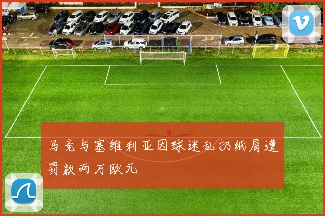 马竞与塞维利亚因球迷乱扔纸屑遭罚款两万欧元