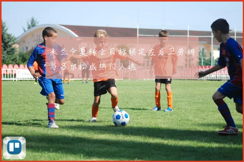 米兰今夏转会目标锁定左后卫劳姆与吕尔松成热门人选