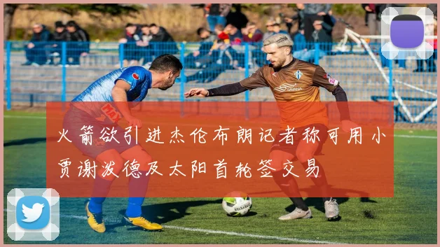 火箭欲引进杰伦布朗记者称可用小贾谢泼德及太阳首轮签交易